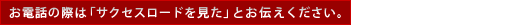 「サクセスロードを見た」とお伝え頂くとスムーズです！